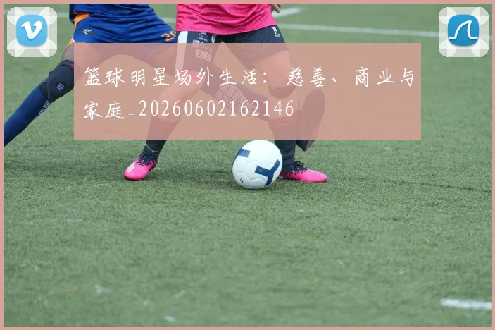篮球明星场外生活:慈善、商业与家庭_20260602162146