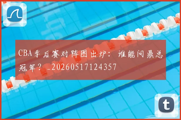 CBA季后赛对阵图出炉：谁能问鼎总冠军？_20260517124357