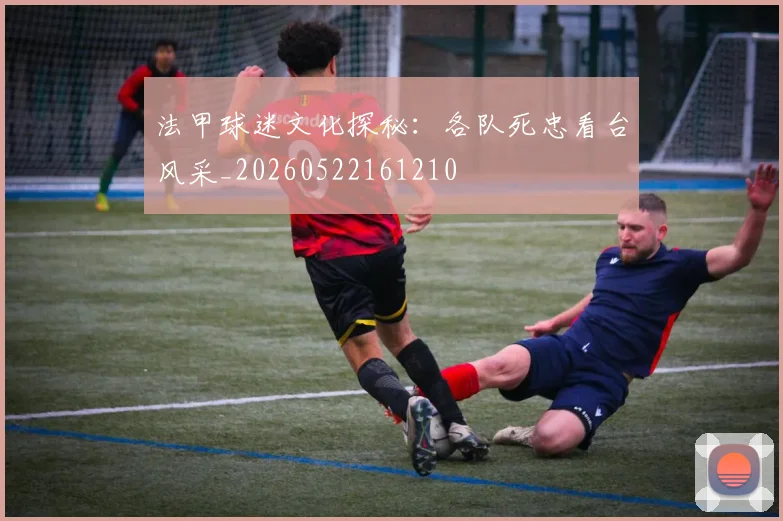 法甲球迷文化探秘：各队死忠看台风采_20260522161210