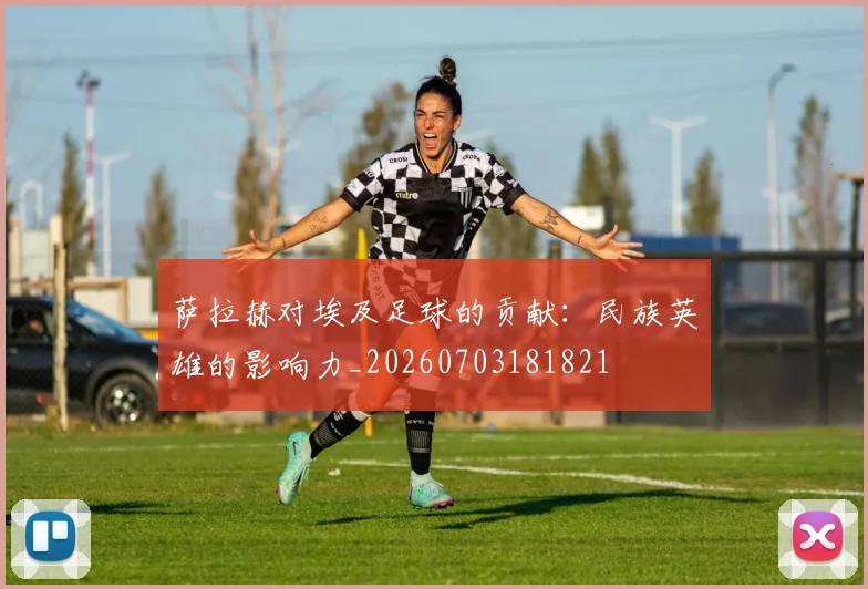 萨拉赫对埃及足球的贡献:民族英雄的影响力_20260703181821