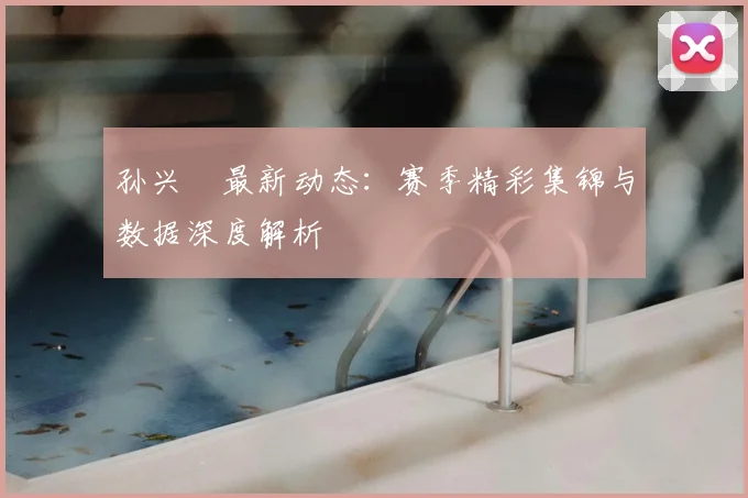 孙兴慜最新动态:赛季精彩集锦与数据深度解析
