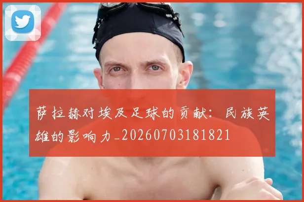 萨拉赫对埃及足球的贡献：民族英雄的影响力_20260703181821