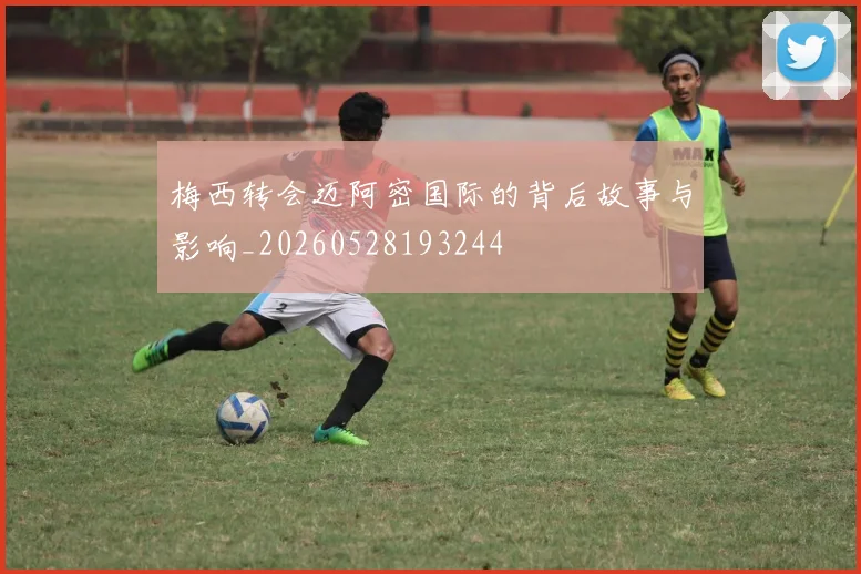 梅西转会迈阿密国际的背后故事与影响_20260528193244