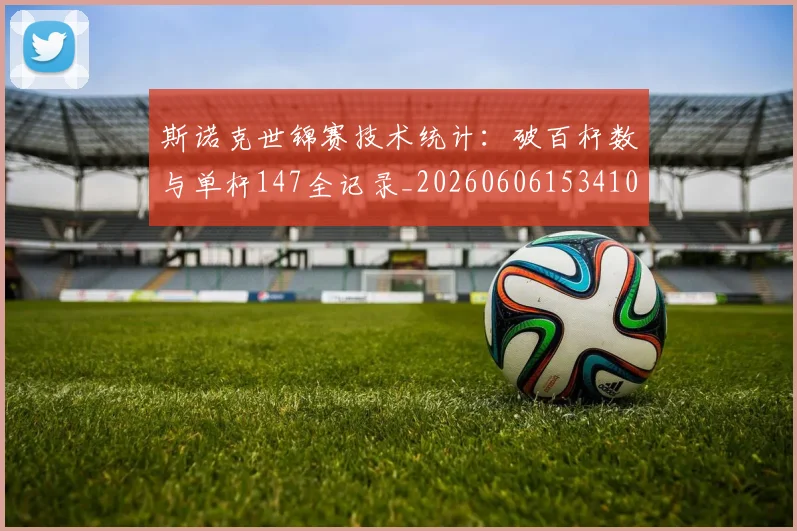 斯诺克世锦赛技术统计：破百杆数与单杆147全记录_20260606153410