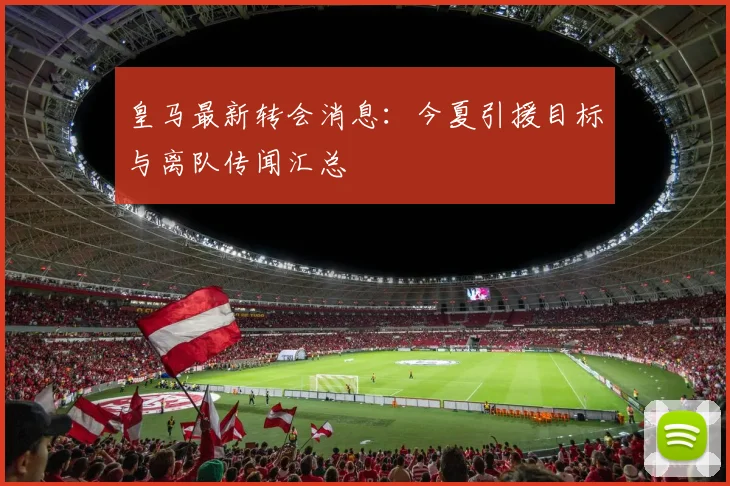 皇马最新转会消息：今夏引援目标与离队传闻汇总