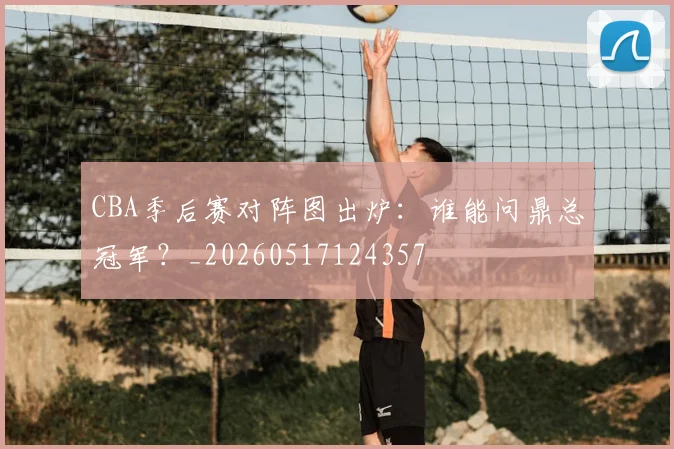 CBA季后赛对阵图出炉:谁能问鼎总冠军?_20260517124357