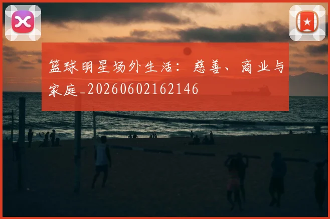 篮球明星场外生活：慈善、商业与家庭_20260602162146